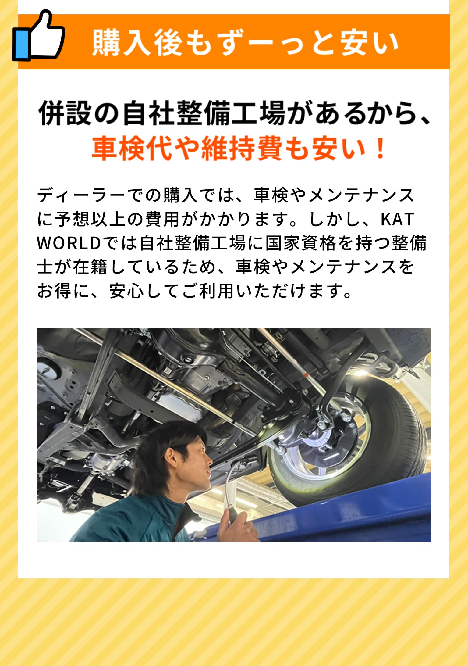 購入後もずーっと安い 併設の自社整備工場があるから、車検代や維持費も安い！ ディーラーでの購入では、車検やメンテナンスに予想以上の費用がかかります。しかし、KAT WORLDでは自社整備工場に国家資格を持つ整備士が在籍しているため、車検やメンテナンスをお得に、安心してご利用いただけます。