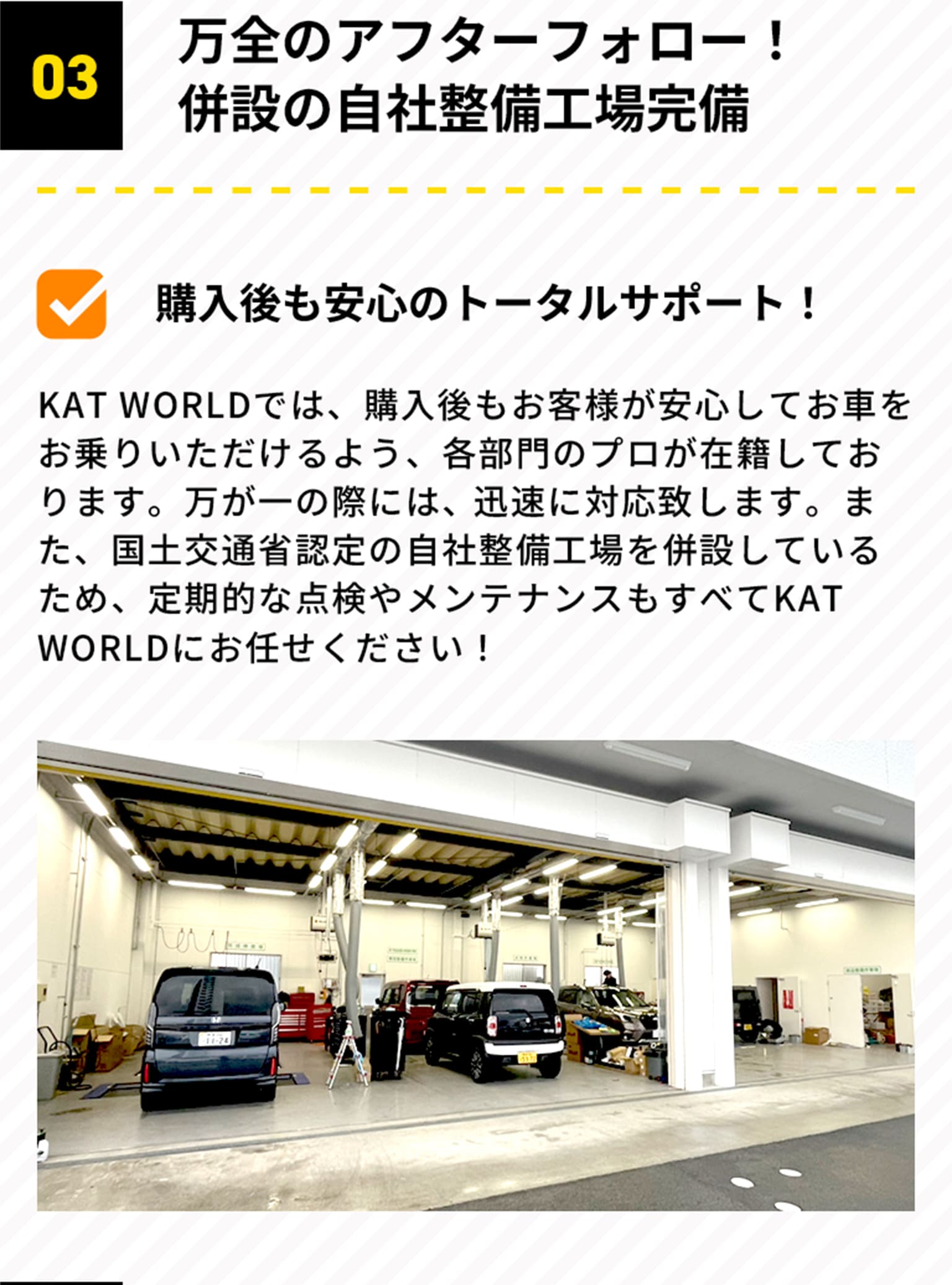 03 万全のアフターフォロー！併設の自社整備工場完備 購入後も安心のトータルサポート！KAT WORLDでは、購入後もお客様が安心してお車をお乗りいただけるよう、各部門のプロが在籍しております。万が一の際には、迅速に対応致します。また、国土交通省認定の自社整備工場を併設しているため、定期的な点検やメンテナンスもすべてKAT WORLDにお任せください！