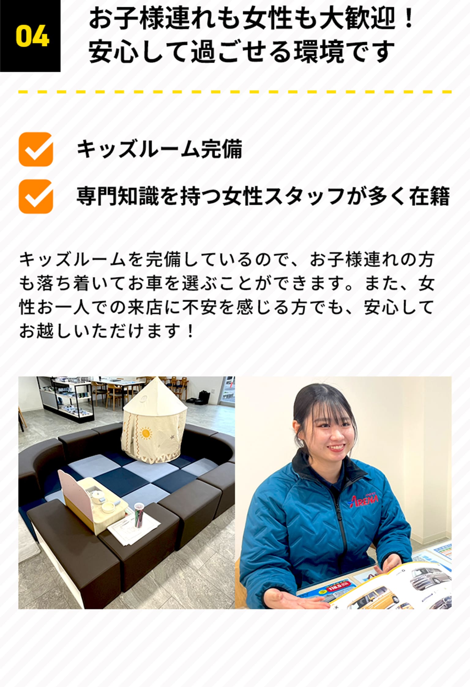 04 お子様連れも女性も大歓迎！安心して過ごせる環境です キッズルーム完備 専門知識を持つ女性スタッフが多く在籍 キッズルームを完備しているので、お子様連れの方も落ち着いてお車を選ぶことができます。また、女性お一人での来店に不安を感じる方でも、安心してお越しいただけます！