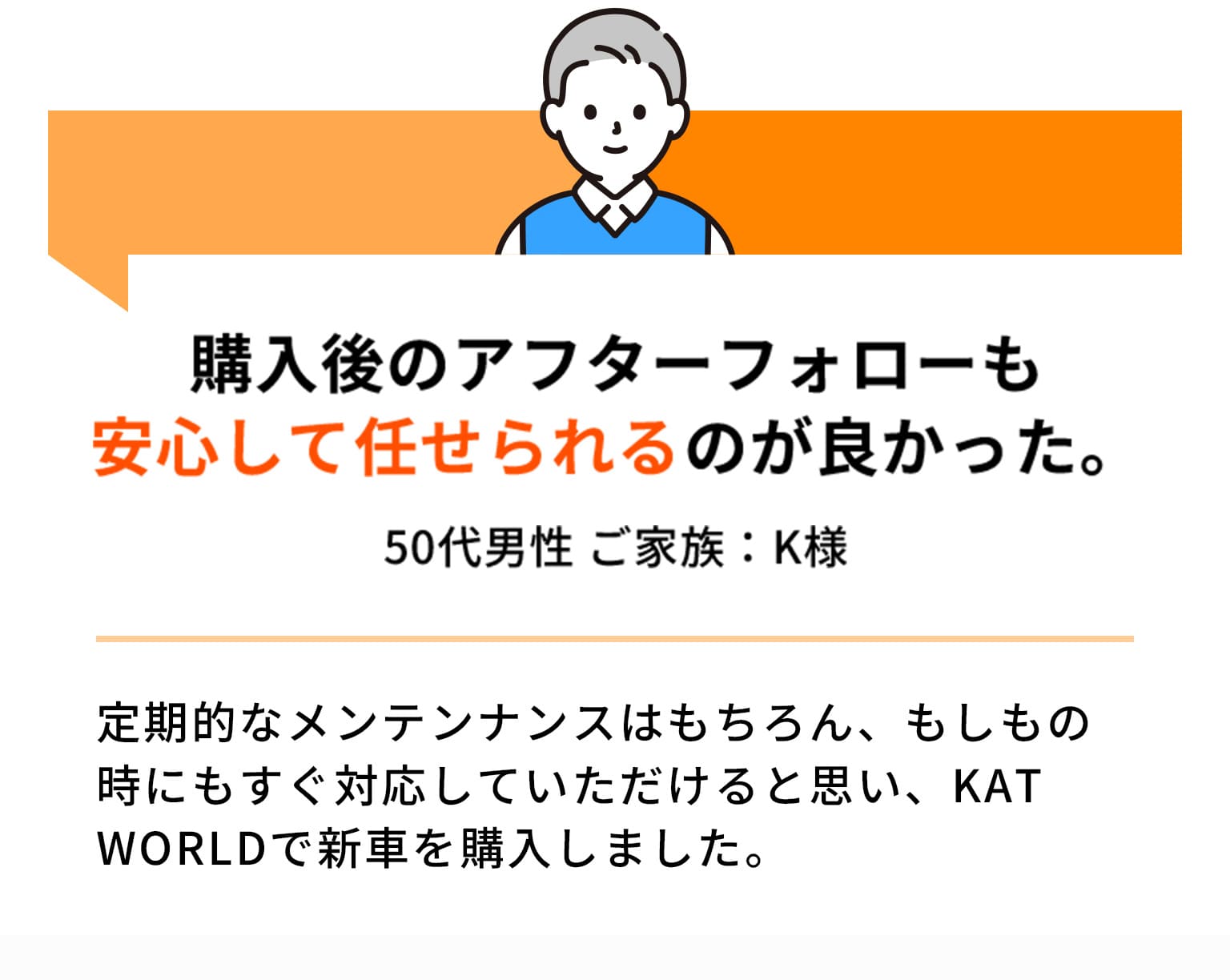購入後のアフターフォローも安心して任せられるのが良かった。 50代男性 ご家族：K様 定期的なメンテンナンスはもちろん、もしもの時にもすぐ対応していただけると思い、KAT WORLDで新車を購入しました。